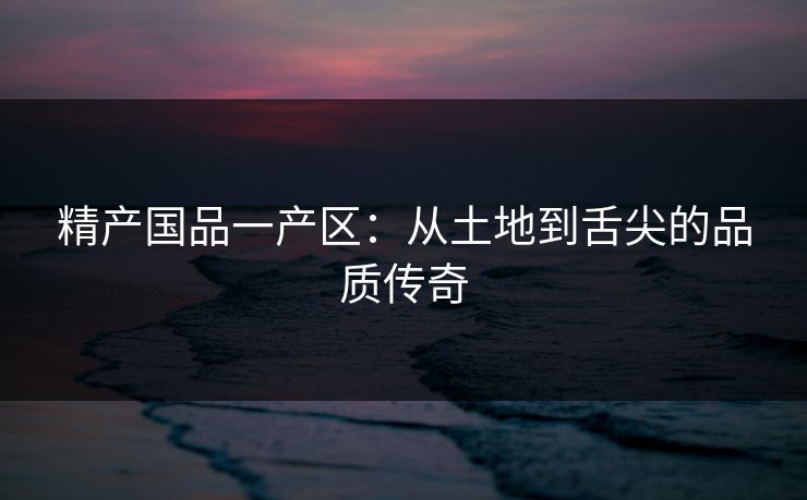 精产国品一产区:从土地到舌尖的品质传奇 精产国品一产区:从土地到舌尖的品质传奇