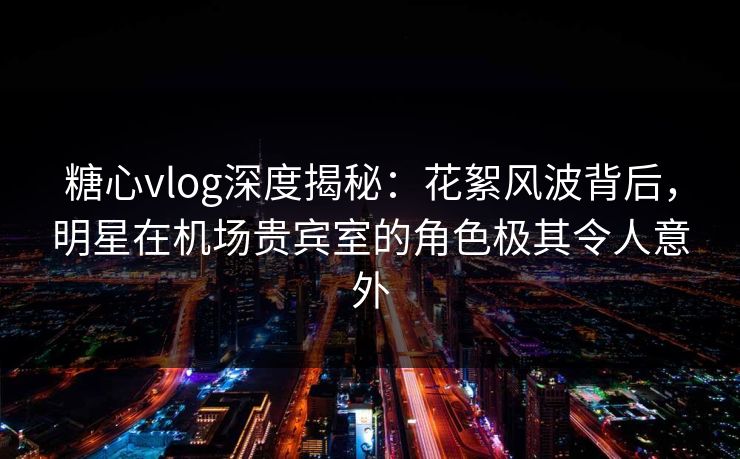 糖心vlog深度揭秘：花絮风波背后，明星在机场贵宾室的角色极其令人意外