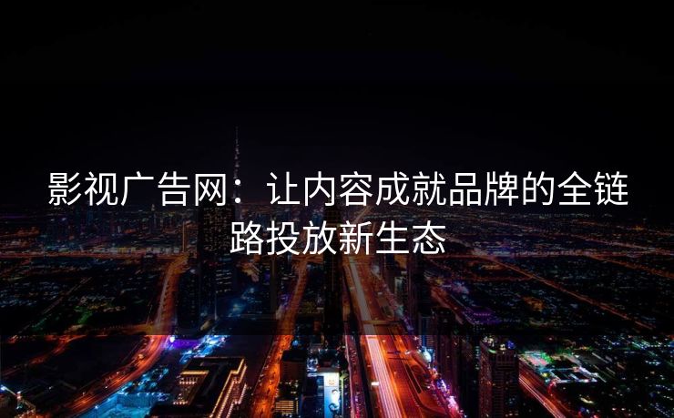 影视广告网：让内容成就品牌的全链路投放新生态