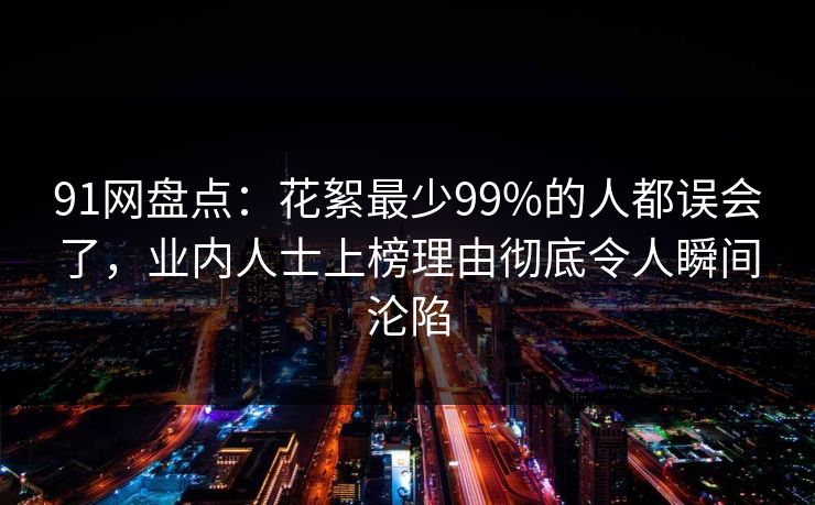 91网盘点：花絮最少99%的人都误会了，业内人士上榜理由彻底令人瞬间沦陷