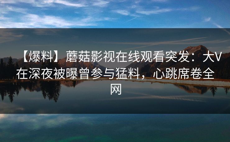 【爆料】蘑菇影视在线观看突发：大V在深夜被曝曾参与猛料，心跳席卷全网