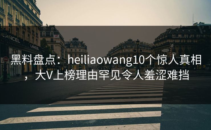 黑料盘点:heiliaowang10个惊人真相,大V上榜理由罕见令人羞涩难挡 黑料盘点:heiliaowang10个惊人真相,大V上榜理由罕见令人羞涩难挡