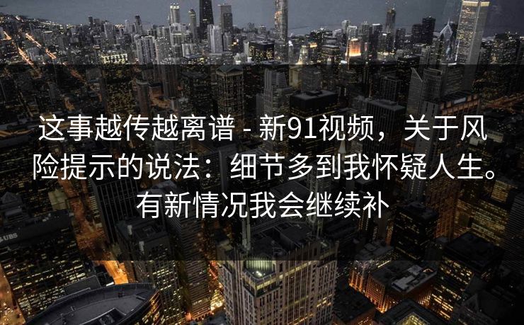 这事越传越离谱 - 新91视频，关于风险提示的说法：细节多到我怀疑人生。有新情况我会继续补