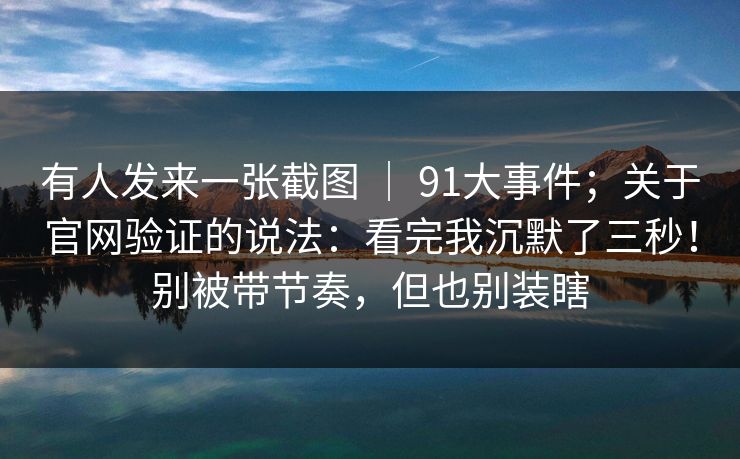 有人发来一张截图 ｜ 91大事件；关于官网验证的说法：看完我沉默了三秒！别被带节奏，但也别装瞎