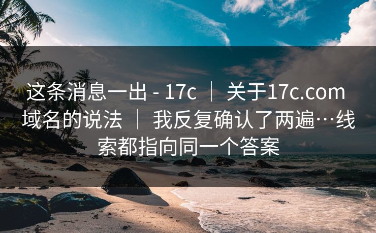 这条消息一出 - 17c ｜ 关于17c.com 域名的说法 ｜ 我反复确认了两遍…线索都指向同一个答案