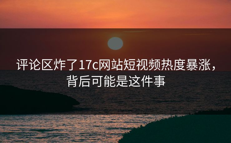 评论区炸了17c网站短视频热度暴涨，背后可能是这件事