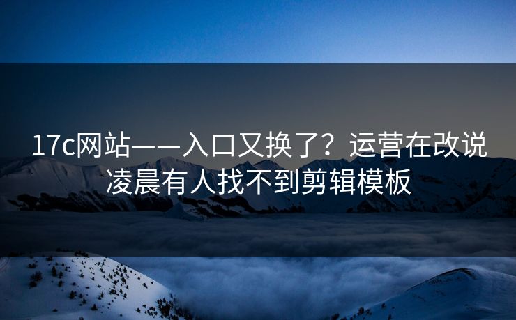 17c网站——入口又换了？运营在改说凌晨有人找不到剪辑模板