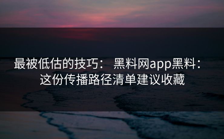 最被低估的技巧： 黑料网app黑料： 这份传播路径清单建议收藏
