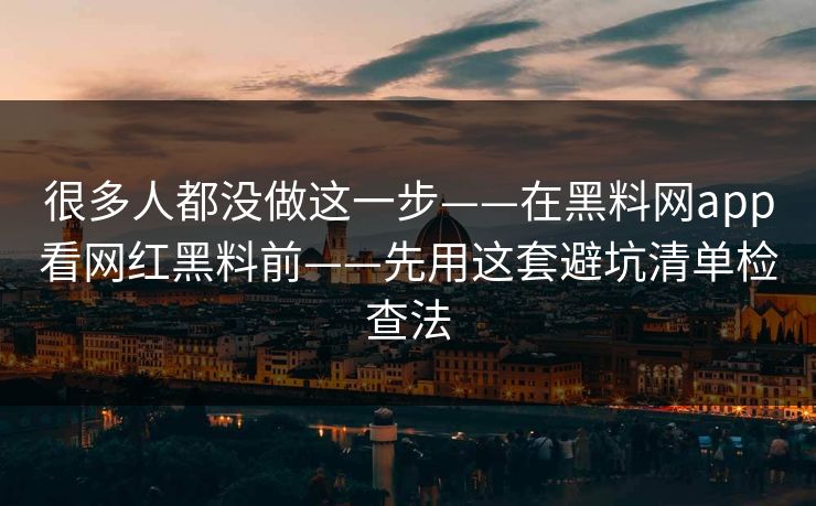 很多人都没做这一步——在黑料网app看网红黑料前——先用这套避坑清单检查法