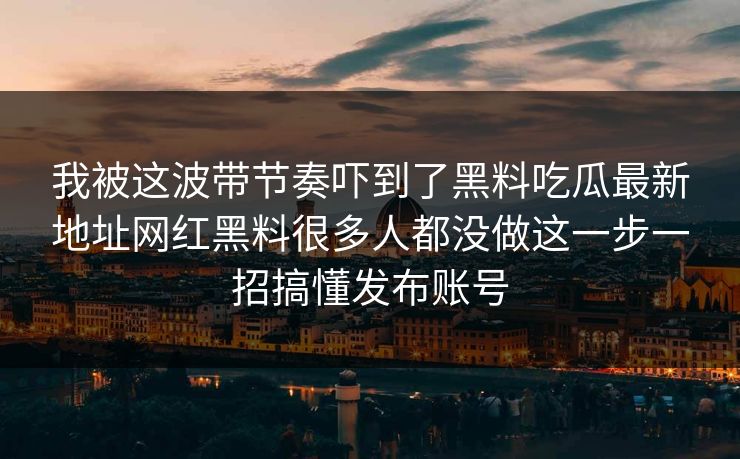 我被这波带节奏吓到了黑料吃瓜最新地址网红黑料很多人都没做这一步一招搞懂发布账号