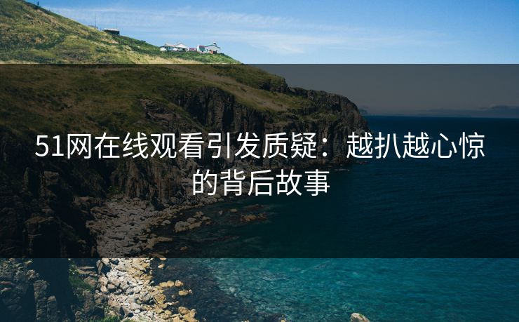 51网在线观看引发质疑：越扒越心惊的背后故事