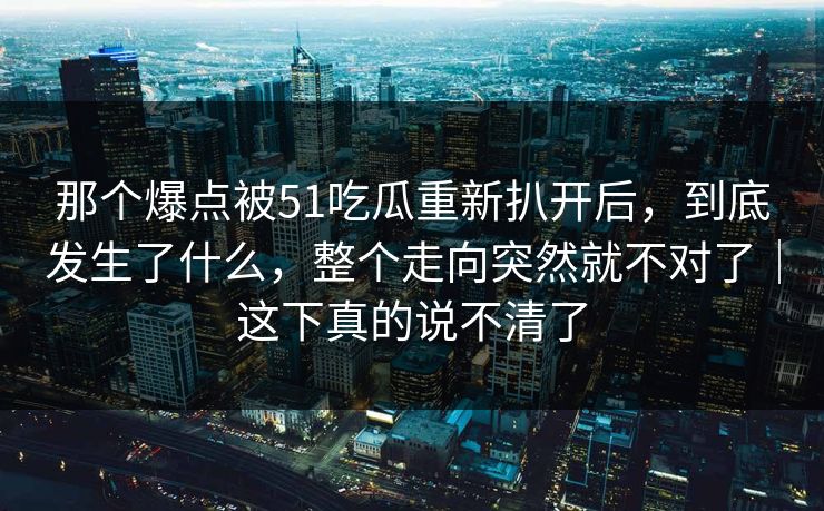 那个爆点被51吃瓜重新扒开后，到底发生了什么，整个走向突然就不对了｜这下真的说不清了