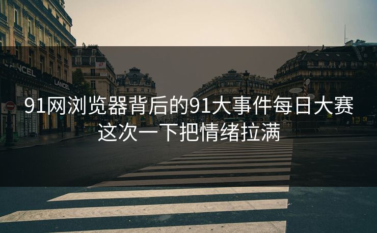 91网浏览器背后的91大事件每日大赛这次一下把情绪拉满