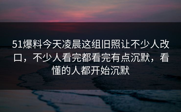 51爆料今天凌晨这组旧照让不少人改口，不少人看完都看完有点沉默，看懂的人都开始沉默