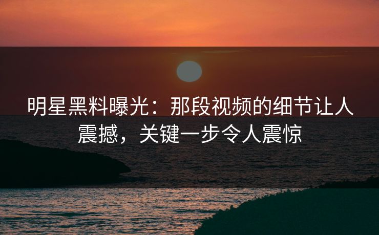 明星黑料曝光：那段视频的细节让人震撼，关键一步令人震惊